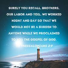 1 Thessalonians 2:9 Surely you recall, brothers, our labor and toil. We  worked night and day so that we would not be a burden to anyone while we  proclaimed to you the