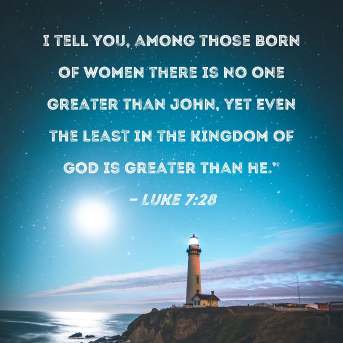 Luke 7:28 I tell you, among those born of women there is no one greater  than John, yet even the least in the kingdom of God is greater than he."