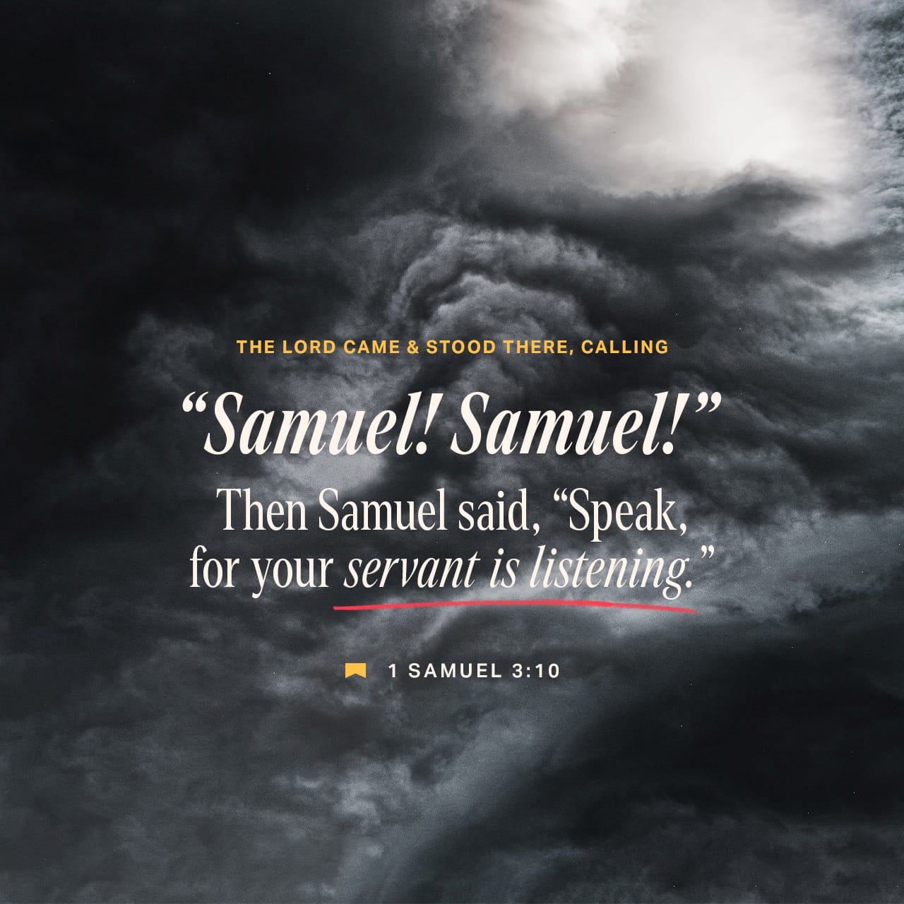 1 Samuel 3:10 And the LORD came, and stood, and called as at other times,  Samuel, Samuel. Then Samuel answered, Speak; for thy servant heareth. |  King James Version (KJV) | Download